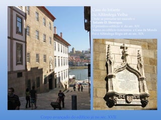 Casa do Infante
Ou Alfândega Velha
Onde se presume ter nascido o
Infante D. Henrique.
O primitivo edifício é do séc. XIV
Anexo ao edifício funcionou a Casa da Moeda.
Foi a Alfândega Régia até ao séc. XIX
Corpo avançado do edifício já no séc. XVII
 