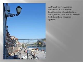 As Muralhas Fernandinas
contornavam o Muro dos
Bacalhoeiros e só mais tarde se
começaram a construir as casas (séc.
XVIII) que hoje podemos
apreciar.
 