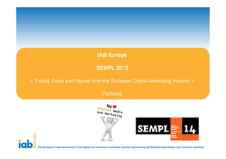 IAB Europe

                                                    SEMPL 2012

« Trends, Facts and Figures from the European Digital Advertising Industry »

                                                         Portoroz




   The European Trade Association of the digital and interactive marketing industry representing the National associations and Corporate members
 