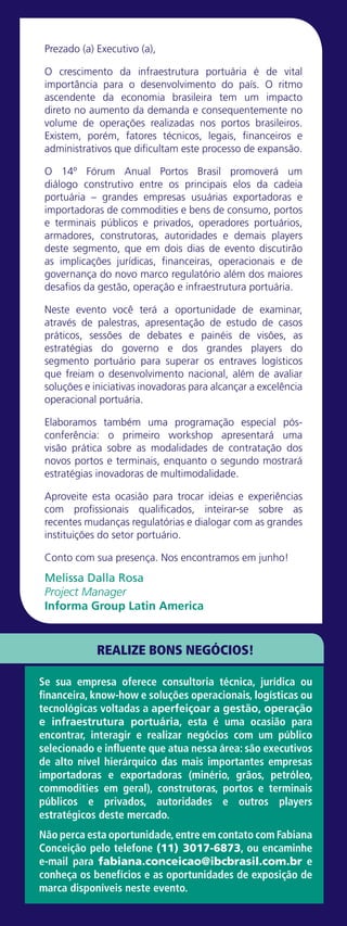 Prezado (a) Executivo (a),
O crescimento da infraestrutura portuária é de vital
importância para o desenvolvimento do país. O ritmo
ascendente da economia brasileira tem um impacto
direto no aumento da demanda e consequentemente no
volume de operações realizadas nos portos brasileiros.
Existem, porém, fatores técnicos, legais, financeiros e
administrativos que dificultam este processo de expansão.
O 14º Fórum Anual Portos Brasil promoverá um
diálogo construtivo entre os principais elos da cadeia
portuária – grandes empresas usuárias exportadoras e
importadoras de commodities e bens de consumo, portos
e terminais públicos e privados, operadores portuários,
armadores, construtoras, autoridades e demais players
deste segmento, que em dois dias de evento discutirão
as implicações jurídicas, financeiras, operacionais e de
governança do novo marco regulatório além dos maiores
desafios da gestão, operação e infraestrutura portuária.
Neste evento você terá a oportunidade de examinar,
através de palestras, apresentação de estudo de casos
práticos, sessões de debates e painéis de visões, as
estratégias do governo e dos grandes players do
segmento portuário para superar os entraves logísticos
que freiam o desenvolvimento nacional, além de avaliar
soluções e iniciativas inovadoras para alcançar a excelência
operacional portuária.
Elaboramos também uma programação especial pós-
conferência: o primeiro workshop apresentará uma
visão prática sobre as modalidades de contratação dos
novos portos e terminais, enquanto o segundo mostrará
estratégias inovadoras de multimodalidade.
Aproveite esta ocasião para trocar ideias e experiências
com profissionais qualificados, inteirar-se sobre as
recentes mudanças regulatórias e dialogar com as grandes
instituições do setor portuário.
Conto com sua presença. Nos encontramos em junho!
Melissa Dalla Rosa
Project Manager
Informa Group Latin America
Se sua empresa oferece consultoria técnica, jurídica ou
financeira, know-how e soluções operacionais, logísticas ou
tecnológicas voltadas a aperfeiçoar a gestão, operação
e infraestrutura portuária, esta é uma ocasião para
encontrar, interagir e realizar negócios com um público
selecionado e influente que atua nessa área: são executivos
de alto nível hierárquico das mais importantes empresas
importadoras e exportadoras (minério, grãos, petróleo,
commodities em geral), construtoras, portos e terminais
públicos e privados, autoridades e outros players
estratégicos deste mercado.
Não perca esta oportunidade,entre em contato com Fabiana
Conceição pelo telefone (11) 3017-6873, ou encaminhe
e-mail para fabiana.conceicao@ibcbrasil.com.br e
conheça os benefícios e as oportunidades de exposição de
marca disponíveis neste evento.
REALIZE BONS NEGÓCIOS!
 