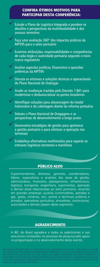 99Estude o Plano de Logística Integrada e pondere os
desafios e perspectivas da multimodalidade e dos
acessos terrestres
99Faça uma avaliação 360° dos impactos práticos da
MP595 para o setor portuário
99Examine atribuições, responsabilidades e competências
de cada órgão e autoridade portuária segundo o novo
marco regulatório
99Analise aspectos jurídicos, financeiros e questões
polêmicas da MP595
99Discuta os entraves e soluções técnicas e operacionais
do Plano Nacional de Outorgas
99Avalie as mudanças trazidas pelo Decreto 7.861 para
modernizar e desburocratizar os portos brasileiros
99Identifique soluções para alavancagem do modal
hidroviário e da cabotagem diante da reforma portuária
99Debata o Plano Nacional de Dragagens e as
perspectivas de desenvolvimento a longo prazo
99Desenvolva estratégias de gestão para aprimorar
a gestão portuária e para otimizar a operação nos
terminais
99Estabeleça alternativas multimodais para superar os
entraves logísticos terrestres e marítimos
Superintendentes, diretores, gerentes, coordenadores,
líderes, especialistas e analistas das áreas de gestão,
administrativo, financeiro, planejamento, infraestrutura,
logística, transporte, engenharia, suprimentos, operação
e demais áreas relacionadas ao setor portuário, atuantes
em grandes empresas usuárias (commodities, petróleo e
gás, grãos, minérios, etc), portos e terminais públicos e
privados, operadores portuários, armadores, construtoras,
autoridades e demais players deste segmento.
público alvo
A IBC do Brasil agradece a todos os palestrantes e aos
executivos contatados no processo de pesquisa pelo apoio
na programação e no desenvolvimento deste evento.
agradecimento
CONFIRA ÓTIMOS MOTIVOS PARA
PARTICIPAR DESTA CONFERÊNCIA:
Alteração da Programação: O compromisso da organizadora é fornecer a discussão e o estudo
de temas e casos de interesse por palestrantes habilitados. Eventuais alterações no programa são
decorrentes de caso fortuito ou força maior. Caso algum palestrante não possa comparecer, a
organizadora empenhará os maiores esforços possíveis para substituir o palestrante ausente por
outro apto a promover a discussão do tema, conforme programado. Contudo, tal empenho não
implica em garantia da substituição.
 