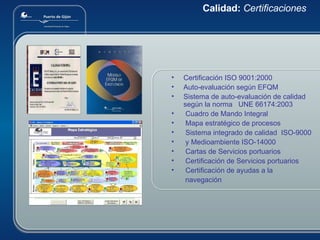 Calidad:  Certificaciones Certificación ISO 9001:2000 Auto-evaluación según EFQM Sistema de auto-evaluación de calidad según la norma  UNE 66174:2003 Cuadro de Mando Integral Mapa estratégico de procesos Sistema integrado de calidad  ISO-9000 y Medioambiente ISO-14000 Cartas de Servicios portuarios Certificación de Servicios portuarios Certificación de ayudas a la  navegación 