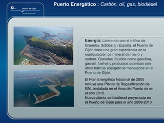 Puerto Energético :  Carbón, oil, gas, biodiésel Energía:   Liderando con el tráfico de Graneles Sólidos en España, el Puerto de Gijón tiene una gran experiencia en la manipulación de mineral de hierro y carbón . Graneles líquidos como gasolina, gas-oil, fuel-oil y productos químicos son otros tráficos energéticos manejados en el Puerto de Gijón.  El Plan Energético Nacional de 2005 incluye una Planta de Regasificación de GNL instalada en el Área del Puerto de en el año 2010.  Nueva planta de biodiesel proyectada en el Puerto de Gijón para el año 2009-2010 