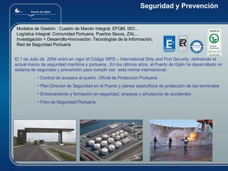 Modelos de Gestión : Cuadro de Mando Integral, EFQM, ISO...      Logística Integral: Comunidad Portuaria, Puertos Secos, ZAL…  Investigación + Desarrollo+Innovación: Tecnologías de la Información,  Red de Seguridad Portuaria El 1 de Julio de  2004 entró en vigor el Código ISPS – International Ship and Port Security, definiendo el actual marco de seguridad marítima y portuaria.. En los últimos años, el Puerto de Gijón ha desarrollado un sistema de seguridad y prevención para cumplir con  esta norma internacional : Control de accesos al puerto. Oficial de Protección Portuaria Plan Director de Seguridad en el Puerto y planes específicos de protección de las terminales Entrenamiento y formación en seguridad, ensayos y simulacros de accidentes Foro de Seguridad Portuaria Seguridad y Prevención 