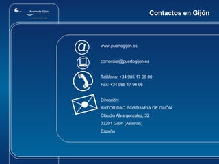Contactos en Gijón www.puertogijon.es [email_address] Teléfono:  +34 985 17 96 00 Fax: +34 985 17 96 96 Dirección:  AUTORIDAD PORTUARIA DE GIJ Ó N Claudio Alvargonz ález , 32 33201 Gij ón (Asturias) España 