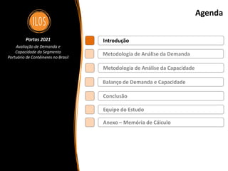 Portos 2021 – Avaliação de Demanda e Capacidade do Segmento Portuário de Contêineres no Brasil 3
Agenda
Metodologia de Análise da Demanda
Balanço de Demanda e Capacidade
Metodologia de Análise da Capacidade
Introdução
Conclusão
Portos 2021
Avaliação de Demanda e
Capacidade do Segmento
Portuário de Contêineres no Brasil
Equipe do Estudo
Anexo – Memória de Cálculo
 