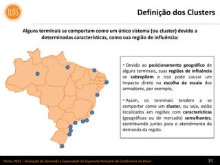Portos 2021 – Avaliação de Demanda e Capacidade do Segmento Portuário de Contêineres no Brasil 31
Alguns terminais se comportam como um único sistema (ou cluster) devido a
determinadas características, como sua região de influência:
Definição dos Clusters
 Devido ao posicionamento geográfico de
alguns terminais, suas regiões de influência
se sobrepõem e isso pode causar um
impacto direto na escolha da escala dos
armadores, por exemplo;
 Assim, os terminais tendem a se
comportar como um cluster, ou seja, estão
localizados em regiões com características
(geográficas ou de mercado) semelhantes,
contribuindo juntos para o atendimento da
demanda da região.
 