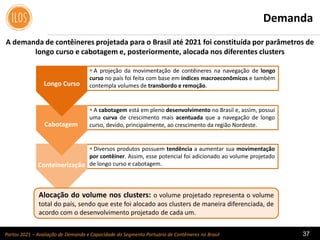 Portos 2021 – Avaliação de Demanda e Capacidade do Segmento Portuário de Contêineres no Brasil 37
 A projeção da movimentação de contêineres na navegação de longo
curso no país foi feita com base em índices macroeconômicos e também
contempla volumes de transbordo e remoção.
 A cabotagem está em pleno desenvolvimento no Brasil e, assim, possui
uma curva de crescimento mais acentuada que a navegação de longo
curso, devido, principalmente, ao crescimento da região Nordeste.
 Diversos produtos possuem tendência a aumentar sua movimentação
por contêiner. Assim, esse potencial foi adicionado ao volume projetado
de longo curso e cabotagem.
Demanda
A demanda de contêineres projetada para o Brasil até 2021 foi constituída por parâmetros de
longo curso e cabotagem e, posteriormente, alocada nos diferentes clusters
Alocação do volume nos clusters: o volume projetado representa o volume
total do país, sendo que este foi alocado aos clusters de maneira diferenciada, de
acordo com o desenvolvimento projetado de cada um.
Longo Curso
Cabotagem
Conteinerização
 