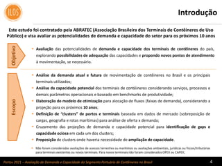 Portos 2021 – Avaliação de Demanda e Capacidade do Segmento Portuário de Contêineres no Brasil 4
IntroduçãoObjetivoEscopo
 Análise da demanda atual e futura de movimentação de contêineres no Brasil e os principais
terminais utilizados;
 Análise da capacidade potencial dos terminais de contêineres considerando serviços, processos e
demais parâmetros operacionais e baseado em benchmarks de produtividade;
 Elaboração de modelo de otimização para alocação de fluxos (faixas de demanda), considerando a
projeção para os próximos 10 anos;
 Definição de “clusters” de portos e terminais baseada em dados de mercado (sobreposição de
cargas, geografia e rotas marítimas) para análise de oferta x demanda;
 Cruzamento das projeções de demanda e capacidade potencial para identificação de gaps e
capacidade ociosa em cada um dos clusters;
 Proposição de clusters onde haveria necessidade de ampliação de capacidade.
 Avaliação das potencialidades de demanda e capacidade dos terminais de contêineres do país,
explorando possibilidades de adequação das capacidades e propondo novos pontos de atendimento
à movimentação, se necessário.
 Não foram consideradas avaliações de acessos terrestres ou marítimos ou avaliações ambientais, jurídicas ou fiscais/tributárias
para terminais existentes ou novos terminais. Para novos terminais não foram considerados OPEX ou CAPEX;
Este estudo foi contratado pela ABRATEC (Associação Brasileira dos Terminais de Contêineres de Uso
Público) e visa avaliar as potencialidades de demanda e capacidade do setor para os próximos 10 anos
 