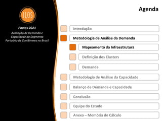Portos 2021 – Avaliação de Demanda e Capacidade do Segmento Portuário de Contêineres no Brasil 6
Agenda
Metodologia de Análise da Demanda
Balanço de Demanda e Capacidade
Metodologia de Análise da Capacidade
Introdução
Definição dos Clusters
Demanda
Mapeamento da Infraestrutura
Conclusão
Portos 2021
Avaliação de Demanda e
Capacidade do Segmento
Portuário de Contêineres no Brasil
Equipe do Estudo
Anexo – Memória de Cálculo
 