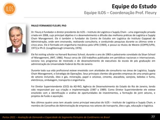 Portos 2021 – Avaliação de Demanda e Capacidade do Segmento Portuário de Contêineres no Brasil 77
Equipe do Estudo
Equipe ILOS – Coordenação Prof. Fleury
PAULO FERNANDO FLEURY, PhD
Dr. Fleury é fundador e diretor presidente do ILOS – Instituto de Logística e Supply Chain - uma organização privada
criada em 2008, cujo principal objetivo é o desenvolvimento e difusão das melhores práticas de Logística e Supply
Chain Management. Ele é também o fundador do Centro de Estudos em Logística do Instituto Coppead de
Administração, onde vem ensinando, realizando consultoria, e conduzindo pesquisas durante os últimos vinte e
cinco anos. Ele é formado em engenharia mecânica pela UFRJ (1969), e possui os títulos de Mestre (COPPE/UFRJ,
1971) e Ph.D. (Loughborough University, 1976).
Ele foi visiting scholar na Harvard Business School, durante o ano de 1983 e palestrante convidado da Sloan School
of Management, (MIT, 1986). Possui cerca de 150 trabalhos publicados em periódicos nacionais e internacionais.
Leciona nos programas de mestrado e de desenvolvimento de executivos da escola de pós graduação em
administração da Universidade Federal do Rio de Janeiro.
Durante toda sua vida profissional esteve envolvido com atividades de consultoria nas áreas de Logística, Supply
Chain Management, e Estratégia de Operações. Seus principais clientes são grandes empresas de uma ampla gama
de setores incluindo, óleo e gás, mineração, papel e celulose, cimento, atacadista, varejista, bebidas e fumo,
eletrônicos, embalagem, transporte e engenharia.
Foi Diretor Superintendente (CEO) da AD-RIO, Agência de Desenvolvimento do Estado do Rio de Janeiro, tendo
sido responsável por sua criação e implementação (1987 a 1989). Como Diretor Superintendente ele esteve
envolvido com a identificação e análise de oportunidades de investimentos, a formação de joint vetures, e
projetos de fusão e aquisição.
Nos últimos quatro anos tem atuado como principal executivo do ILOS – Instituto de Logística e Supply Chain, e
membro de Conselhos de Administração de empresas nos setores de transporte, óleo e gás, educação e logística.
 