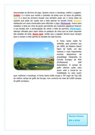 descontadas ao término do jogo. Quanto menor o handicap, melhor o jogador;
Caddie: é o nome que recebe o portador da bolsa com os tacos do golfista;
Tee: é o local da primeira tacada mas também pode ser o nome dado ao
suporte que pode ser usado sob a bola apenas na tacada inicial; Bunker:
obstáculos em areia construídos para dificultar o jogo; Pitchmark: marca para
substituir a bola em cima do green permitindo aos restantes jogadores fazerem
a sua tacada sem a preocupação de retirar a bola do parceiro; Pitchrepair:
adereço utilizado para repor todos os pedaços de relva que se tiram aquando
das tacadas da bola; Score card: cartão que o jogador deverá levar sempre
para o campo e onde aponta as tacadas de cada buraco.

                                                O Porto Santo Golfe foi
                                                anfitrião, pela primeira vez
                                                em 2009, do Madeira Island
                                                Open de Golfe, um dos
                                                maiores e mais importantes
                                                eventos     desportivos   do
                                                arquipélago integrados no
                                                Circuito Europeu da PGA
                                                (Professional            Golf
                                                Association). O campo de
                                                golfe oferece aulas para
                                                quem está a iniciar-se na
                                                modalidade ou para quem
quer melhorar o handicap. O Porto Santo Golfe ocupa o 70º lugar do Top 100
de melhor campo de golfe da Europa, num universo de mais de 6.600 campos
de golfe europeus.




                                                              Mariana Santos

                                                              EFA 1 Nº18
 