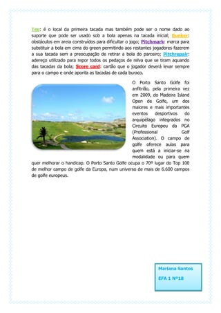 Tee: é o local da primeira tacada mas também pode ser o nome dado ao
suporte que pode ser usado sob a bola apenas na tacada inicial; Bunker:
obstáculos em areia construídos para dificultar o jogo; Pitchmark: marca para
substituir a bola em cima do green permitindo aos restantes jogadores fazerem
a sua tacada sem a preocupação de retirar a bola do parceiro; Pitchrepair:
adereço utilizado para repor todos os pedaços de relva que se tiram aquando
das tacadas da bola; Score card: cartão que o jogador deverá levar sempre
para o campo e onde aponta as tacadas de cada buraco.

                                                O Porto Santo Golfe foi
                                                anfitrião, pela primeira vez
                                                em 2009, do Madeira Island
                                                Open de Golfe, um dos
                                                maiores e mais importantes
                                                eventos     desportivos   do
                                                arquipélago integrados no
                                                Circuito Europeu da PGA
                                                (Professional            Golf
                                                Association). O campo de
                                                golfe oferece aulas para
                                                quem está a iniciar-se na
                                                modalidade ou para quem
quer melhorar o handicap. O Porto Santo Golfe ocupa o 70º lugar do Top 100
de melhor campo de golfe da Europa, num universo de mais de 6.600 campos
de golfe europeus.




                                                             Mariana Santos

                                                             EFA 1 Nº18
 