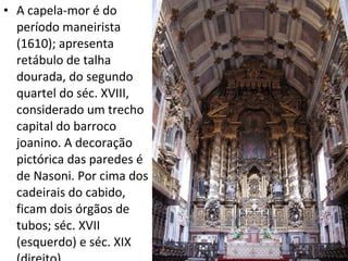 A capela-mor é do período maneirista (1610); apresenta retábulo de talha dourada, do segundo quartel do séc. XVIII, considerado um trecho capital do barroco joanino. A decoração pictórica das paredes é de Nasoni. Por cima dos cadeirais do cabido, ficam dois órgãos de tubos; séc. XVII (esquerdo) e séc. XIX (direito). 