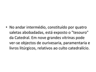 No andar intermédio, constituído por quatro saletas abobadadas, está exposto o "tesouro" da Catedral. Em nove grandes vitrinas pode ver-se objectos de ourivesaria, paramentaria e livros litúrgicos, relativos ao culto catedralício. 