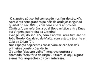 O claustro gótico  foi começado nos fins do séc. XIV. Apresenta sete grandes painéis de azulejos (segundo quartel do séc. XVIII), com cenas do "Cântico dos Cânticos", em referência ao diálogo místico entre Deus e a Virgem, padroeira da Catedral. Evangelista, do séc. XIV, com a notável arca tumular de João Gordo, Cavaleiro de Malta, com estátua jacente e Ceia de Cristo (2) . Nos espaços adjacentes conservam-se capitéis das primeiras construções da Sé. O vizinho "claustro velho" integrava outrora o chamado "cemitério do Bispo". Situam-se aqui alguns elementos arqueológicos com interesse. 