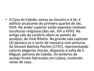 A Casa do Cabido, anexa ao claustro e à Sé, é edifício arcaizante do primeiro quartel do séc. XVIII. Na andar superior estão expostas notáveis esculturas religiosas (dos séc. XIV a XVIII). Na antiga sala do cartório vêem-se painéis de azulejos, de Vital Rifarto. Na grande sala capitular (3) destaca-se o tecto de masseira com pinturas de Giovani Battista Pachini (1737), representando catorze alegorias morais, dispostas à volta de S. Miguel, patrono do Cabido. Os lambrins de azulejo foram fabricados em Lisboa, contendo cenas de caça. .  