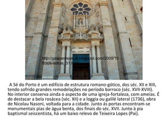 A Sé do Porto é um edifício de estrutura romano-gótico, dos séc. XII e XIII, tendo sofrido grandes remodelações no período barroco (séc. XVII-XVIII). No interior conserva ainda o aspecto de uma igreja-fortaleza, com ameias. É de destacar a bela rosácea (séc. XII) e a loggia ou galilé lateral (1736), obra de Nicolau Nasoni, voltada para a cidade. Junto ás portas encontram-se monumentais pias de água benta, dos finais do séc. XVII. Junto à pia baptismal seiscentista, há um baixo relevo de Teixeira Lopes (Pai). http://gaspardejesus.blogspot.com/2009/10/fotos-soltas_31.html 