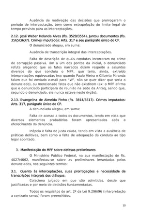 Ausência de motivação das decisões que prorrogaram o
período de interceptação, bem como extrapolação do limite legal de
tempo previsto para as interceptações.
2.12. José Weber Holanda Alves (fls. 3529/3564). Juntou documentos (fls.
3565/3637). Crimes imputados: Arts. 317 e seu parágrafo único do CP.
O denunciado alegou, em suma:
Ausência de transcrição integral das interceptações.
Falta de descrição de quais condutas incorreram no crime
de corrupção passiva. Um a um dos pontos da inicial, o denunciado
refuta alegando que os fatos narrados dizem respeito a assuntos
diversos do que concluiu o MPF, que teria, ainda, extraído
interpretações equivocadas (ex: quando Paulo Vieira e Gilberto Miranda
falam que foi enviado e-mail para “W”, não se quer dizer que seria o
denunciado), ou mencionado fatos que não existirem (ex: o MPF afirma
que o denunciado participara de reunião na sede da Antaq, sendo que,
segundo o denunciado, ele nunca esteve neste órgão).
2.13. Evangelina de Almeida Pinho (fls. 3814/3817). Crimes imputados:
Arts. 317, parágrafo único do CP.
A denunciada alegou, em suma:
Falta de acesso a todos os documentos, tendo em vista que
diversos elementos probatórios foram apresentados após o
oferecimento da denúncia.
Inépcia e falta de justa causa, tendo em vista a ausência de
práticas delitivas, bem como a falta de adequação da conduta ao tipo
legal apontado.
3. Manifestação do MPF sobre defesas preliminares
O Ministério Público Federal, na sua manifestação de fls.
4027/4062, manifestou-se sobre as preliminares levantadas pelos
denunciados, nos seguintes termos:
3.1. Quanto às interceptações, suas prorrogações e necessidade de
transcrições integrais dos diálogos:
Colaciona julgado em que são admitidas, desde que
justificadas e por meio de decisões fundamentadas.
Todos os requisitos do art. 2º da Lei 9.296/96 (interpretação
a contrario sensu) foram preenchidos.
10

 