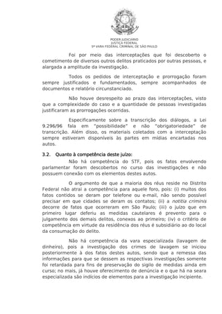 PODER JUDICIÁRIO
JUSTIÇA FEDERAL
5ª VARA FEDERAL CRIMINAL DE SÃO PAULO

Foi por meio das interceptações que foi descoberto o
cometimento de diversos outros delitos praticados por outras pessoas, e
alargada a amplitude da investigação.
Todos os pedidos de interceptação e prorrogação foram
sempre justificados e fundamentados, sempre acompanhados de
documentos e relatório circunstanciado.
Não houve desrespeito ao prazo das interceptações, visto
que a complexidade do caso e a quantidade de pessoas investigadas
justificaram as prorrogações ocorridas.
Especificamente sobre a transcrição dos diálogos, a Lei
9.296/96 fala em “possibilidade” e não “obrigatoriedade” de
transcrição. Além disso, os materiais coletados com a interceptação
sempre estiveram disponíveis às partes em mídias encartadas nos
autos.
3.2.

Quanto à competência deste juízo:

Não há competência do STF, pois os fatos envolvendo
parlamentar foram descobertos no curso das investigações e não
possuem conexão com os elementos destes autos.
O argumento de que a maioria dos réus reside no Distrito
Federal não atrai a competência para aquele foro, pois: (i) muitos dos
fatos contidos se deram por telefone ou e-mail, não sendo possível
precisar em que cidades se deram os contatos; (ii) a notitia criminis
decorre de fatos que ocorreram em São Paulo; (iii) o juízo que em
primeiro lugar deferiu as medidas cautelares é prevento para o
julgamento dos demais delitos, conexos ao primeiro; (iv) o critério de
competência em virtude da residência dos réus é subsidiário ao do local
da consumação do delito.
Não há competência da vara especializada (lavagem de
dinheiro), pois a investigação dos crimes de lavagem se iniciou
posteriormente à dos fatos destes autos, sendo que a remessa das
informações para que se dessem as respectivas investigações somente
foi retardada para fins de preservação do sigilo de medidas ainda em
curso; no mais, já houve oferecimento de denúncia e o que há na seara
especializada são indícios de elementos para a investigação incipiente.

 