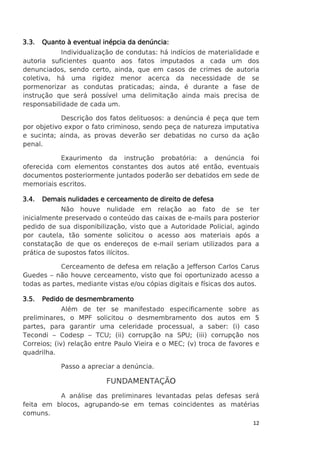 3.3.

Quanto à eventual inépcia da denúncia:

Individualização de condutas: há indícios de materialidade e
autoria suficientes quanto aos fatos imputados a cada um dos
denunciados, sendo certo, ainda, que em casos de crimes de autoria
coletiva, há uma rigidez menor acerca da necessidade de se
pormenorizar as condutas praticadas; ainda, é durante a fase de
instrução que será possível uma delimitação ainda mais precisa de
responsabilidade de cada um.
Descrição dos fatos delituosos: a denúncia é peça que tem
por objetivo expor o fato criminoso, sendo peça de natureza imputativa
e sucinta; ainda, as provas deverão ser debatidas no curso da ação
penal.
Exaurimento da instrução probatória: a denúncia foi
oferecida com elementos constantes dos autos até então, eventuais
documentos posteriormente juntados poderão ser debatidos em sede de
memoriais escritos.
3.4.

Demais nulidades e cerceamento de direito de defesa

Não houve nulidade em relação ao fato de se ter
inicialmente preservado o conteúdo das caixas de e-mails para posterior
pedido de sua disponibilização, visto que a Autoridade Policial, agindo
por cautela, tão somente solicitou o acesso aos materiais após a
constatação de que os endereços de e-mail seriam utilizados para a
prática de supostos fatos ilícitos.
Cerceamento de defesa em relação a Jefferson Carlos Carus
Guedes – não houve cerceamento, visto que foi oportunizado acesso a
todas as partes, mediante vistas e/ou cópias digitais e físicas dos autos.
3.5.

Pedido de desmembramento

Além de ter se manifestado especificamente sobre as
preliminares, o MPF solicitou o desmembramento dos autos em 5
partes, para garantir uma celeridade processual, a saber: (i) caso
Tecondi – Codesp – TCU; (ii) corrupção na SPU; (iii) corrupção nos
Correios; (iv) relação entre Paulo Vieira e o MEC; (v) troca de favores e
quadrilha.
Passo a apreciar a denúncia.

FUNDAMENTAÇÃO
A análise das preliminares levantadas pelas defesas será
feita em blocos, agrupando-se em temas coincidentes as matérias
comuns.
12

 