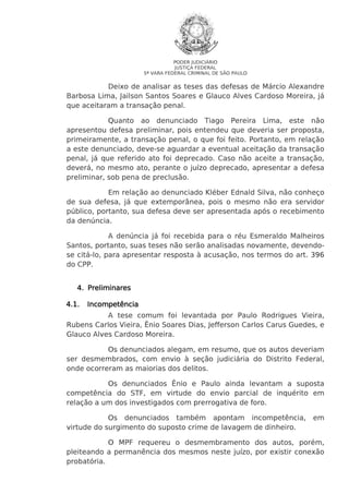 PODER JUDICIÁRIO
JUSTIÇA FEDERAL
5ª VARA FEDERAL CRIMINAL DE SÃO PAULO

Deixo de analisar as teses das defesas de Márcio Alexandre
Barbosa Lima, Jailson Santos Soares e Glauco Alves Cardoso Moreira, já
que aceitaram a transação penal.
Quanto ao denunciado Tiago Pereira Lima, este não
apresentou defesa preliminar, pois entendeu que deveria ser proposta,
primeiramente, a transação penal, o que foi feito. Portanto, em relação
a este denunciado, deve-se aguardar a eventual aceitação da transação
penal, já que referido ato foi deprecado. Caso não aceite a transação,
deverá, no mesmo ato, perante o juízo deprecado, apresentar a defesa
preliminar, sob pena de preclusão.
Em relação ao denunciado Kléber Ednald Silva, não conheço
de sua defesa, já que extemporânea, pois o mesmo não era servidor
público, portanto, sua defesa deve ser apresentada após o recebimento
da denúncia.
A denúncia já foi recebida para o réu Esmeraldo Malheiros
Santos, portanto, suas teses não serão analisadas novamente, devendose citá-lo, para apresentar resposta à acusação, nos termos do art. 396
do CPP.
4. Preliminares
4.1.

Incompetência

A tese comum foi levantada por Paulo Rodrigues Vieira,
Rubens Carlos Vieira, Ênio Soares Dias, Jefferson Carlos Carus Guedes, e
Glauco Alves Cardoso Moreira.
Os denunciados alegam, em resumo, que os autos deveriam
ser desmembrados, com envio à seção judiciária do Distrito Federal,
onde ocorreram as maiorias dos delitos.
Os denunciados Ênio e Paulo ainda levantam a suposta
competência do STF, em virtude do envio parcial de inquérito em
relação a um dos investigados com prerrogativa de foro.
Os denunciados também apontam incompetência,
virtude do surgimento do suposto crime de lavagem de dinheiro.

em

O MPF requereu o desmembramento dos autos, porém,
pleiteando a permanência dos mesmos neste juízo, por existir conexão
probatória.

 