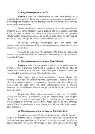 a) Alegada competência do STF
Rejeito a tese de competência do STF para processar o
presente feito, pois os fatos que estão sendo apurados naquela corte
dizem respeito a Deputado com prerrogativa de foro que não está sendo
investigado nestes autos.
Tratam-se de fatos diversos (crime achado) não apurados na
presente ação penal. Ressalto que o próprio STF não avocou referidos
autos, o que poderia ser feito inclusive através de via própria
(Reclamação) pelos denunciados, ou de ofício pela Corte, nos termos do
art. 82 do CPP, tão logo se tomou conhecimento dos fatos.
O núcleo principal investigado gira em torno dos
denunciados Paulo e Rubens Vieira, que não possuem foro especial para
julgamento de crimes.
Ressalte-se que não há qualquer referência ao Deputado
Federal nos autos em questão, motivos suficientes para não acolher a
tese das defesas.
b) Alegada competência de Vara Especializada
Rejeito a tese de competência da Vara Especializada em
crimes contra o Sistema Financeiro e Lavagem de dinheiro, pois os
delitos aqui investigados não descrevem, tampouco imputam condutas
relacionadas a crimes contra o Sistema Financeiro.
Tais fatos, porventura existentes, serão objeto de
investigação própria no âmbito da Vara Especializada, mas tal discussão
não está sendo travada no momento. Também não há notícias de
instauração de ação penal na Vara Especializada apta a ensejar
eventual modificação de competência, já que os fatos são diversos dos
aqui narrados.
O presente feito apura eventuais crimes de corrupção,
tráfico de influência e quadrilha, não se preocupando com origem
(i)lícita de recursos e sua aplicação no intuito de se maquilar a
internalização do dinheiro. Estes últimos fatos seriam, de fato, atraídos
para a Vara Especializada, o que não ocorre, já que não estão sendo
aqui apurados.
c) Alegada competência do Juízo do Distrito Federal
A análise da competência deste juízo, em relação ao juízo
singular do Distrito Federal, depende da prévia apreciação do pedido de
desmembramento do feito, em 5 (cinco) processos, segundo os núcleos
apontados pelo MPF às fls. 4060/4062. É que, uma vez desmembrados
14

 