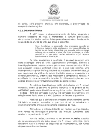 PODER JUDICIÁRIO
JUSTIÇA FEDERAL
5ª VARA FEDERAL CRIMINAL DE SÃO PAULO

os autos, será possível analisar, em separado, a preservação da
competência deste juízo.
4.1.1. Desmembramento
O MPF requer o desmembramento do feito, alegando o
número excessivo de réus, a morosidade e tumulto processuais,
decorrentes dos vários pedidos feitos pelos diversos réus. Fundamenta
seu pedido no art. 80 do CPP, que prevê o seguinte:
Será facultativa a separação dos processos quando as
infrações tiverem sido praticadas em circunstâncias de
tempo ou de lugar diferentes, ou, quando pelo excessivo
número de acusados e para não Ihes prolongar a prisão
provisória, ou por outro motivo relevante, o juiz reputar
conveniente a separação.

De fato, analisando a denúncia, é possível perceber uma
clara separação entre os fatos supostamente criminosos. Embora a
investigação tenha origem comum, percebe-se que os supostos ilícitos
não possuem relação umbilical entre si, o que não significa uma
incompetência a priori deste juízo para os processos desmembrados, já
que dependerá da análise de outros institutos como a prevenção e a
conexão/continência, critérios que modificam a competência relativa. A
existência do crime de quadrilha também é critério que implica em uma
análise diferente da eventual manutenção da competência.
Os núcleos investigativos estão delimitados em 5 (cinco)
vertentes, como se observa na própria denúncia e no pedido de fls.
4060/4062, podendo-se identificar os seguintes pontos: (i) caso Tecondi
– Codesp – TCU; (ii) corrupção na SPU; (iii) corrupção nos Correios; (iv)
relação entre Paulo Vieira e o MEC; (v) troca de favores e quadrilha.
Ressalto que a denúncia foi proposta originariamente contra
24 (vinte e quatro) acusados, o que, por si só, já autorizaria o
desmembramento em razão do número excessivo de réus.
Além disso, a própria distinção em núcleos de investigação,
com ramos de investigação próprios são motivos suficientes para
acolher o requerimento do MPF.
Por tais razões, com base no art. 80 do CPP, defiro o pedido
de desmembramento da ação penal em 5 (cinco) vertentes, como
requerido. Passo a analisar as alegações de incompetência, por núcleo
de processos desmembrados.

 