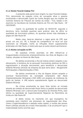 Tecondi-Codesp4.1.2. Núcleo Tecondi-Codesp-TCU
A presente ação penal teve origem no caso Tecondi-CodespTCU, decorrendo do suposto crime de corrupção ativa e passiva
envolvendo o denunciado Cyonil da Cunha Borges que era Auditor de
Controle Externo do Tribunal de Contas da União – TCU, lotado e em
exercício na Secretaria de Controle Externo do TCU em São Paulo – SP
(SECEX/SP).
Cyonil, na qualidade de auditor da SECEX-SP, segundo a
denúncia, teria recebido quantias para praticar atos de ofício na
qualidade de funcionário público. As quantias teriam sido ofertadas e
pagas em São Paulo-SP.
Neste caso, deve-se observar a regra geral do CPP, que
prevê, em seu art. 70, a fixação da competência no local em que
ocorreram as infrações. Como as infrações foram supostamente
praticadas em São Paulo, é neste juízo que os autos devem permanecer.
corrupção
4.1.3. Núcleo corrupção na SPU
Os supostos crimes ocorridos na SPU referem-se a
irregularidades envolvendo empreendimentos nas Ilhas de Bagres e de
Cabras, situadas no litoral de São Paulo.
Os delitos envolvendo a Ilha de Cabras diziam respeito a seu
aforamento, e tentativa de se persuadir funcionários públicos da SPU a
regularizarem a situação documental, para beneficiar o denunciado
Gilberto Miranda (através de empresa da qual seria sócio – Bougainville
Participações e Representações LTDA).
Os delitos envolvendo a Ilha de Bagres diziam respeito a
eventual favorecimento da sociedade empresária São Paulo
Empreendimentos Portuários LTDA (SPE), em projetos de melhorias do
porto de Santos. A SPE estaria supostamente ligada ao denunciado
Gilberto Miranda.
Os crimes envolvendo as duas Ilhas teriam se iniciado
através do contato do denunciado Paulo Vieira (a pedido do denunciado
Gilberto Miranda) com a denunciada Evangelina de Almeida Pinho, esta
última na qualidade de Superintendente Regional do Patrimônio da
União em São Paulo-SP.
O delito iniciou no momento em que Evangelina foi
contatada para interferir nos processos de regularização das Ilhas.
Como a Superintendência é sediada nesta capital, e muitas das provas
foram colhidas através de e-mails interceptados, é de se presumir que a
materialidade tenha ocorrido aqui.
16

 