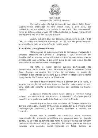 PODER JUDICIÁRIO
JUSTIÇA FEDERAL
5ª VARA FEDERAL CRIMINAL DE SÃO PAULO

Por outro lado, não há dúvidas de que alguns fatos foram
supostamente praticados no foro deste juízo, o que atrai, por
prevenção, a competência, nos termos do art. 83 do CPP, não havendo
como se definir, pelas provas até então juntadas, se houve mais crimes
em determinado local em relação a outro.
Assim, também deve ser seguida a regra geral do art. 70 do
CPP, c/c a regra especial da prevenção (art. 83 do CPP), permanecendo
a competência pelo local da infração (neste juízo).
4.1.4. Núcleo corrupção nos Correios
Observo que os supostos crimes de corrupção envolvendo a
Empresa Brasileira de Correios e Telégrafos – EBCT ocorreram em
Brasília – DF, e, embora tenham sido encontrados através de escutas na
investigação que originou a presente ação penal, não estão ligados
diretamente aos demais fatos investigados.
De fato, a inicial aponta suposta participação dos
denunciados Paulo Vieira, Lucas Henrique Batista e Jefferson Carlos
Carus Guedes, na prática dos crimes de corrupção, no intuito de
favorecer o denunciado Lucas para que ganhasse licitações para operar
franquias da EBCT nesta capital de São Paulo.
Embora o favorecimento viesse a ocorrer em São Paulo, a
suposta corrupção foi realizada toda em Brasília, pois o ato corrupto
seria praticado perante a Superintendência dos Correios na Capital
Federal.
A reunião marcada entre Paulo Vieira e Jeferson Carus
ocorreu em restaurante em Brasília. A eventual corrupção pratica
também seria praticada no Distrito Federal, como já frisado.
Ressalto que os fatos aqui narrados são independentes dos
demais analisados, embora tenham sido descobertos pelo mesmo meio
(interceptação telefônica), o que poderia autorizar a reunião por
conexão.
Ocorre que a conexão só subsistiria, caso houvesse
necessidade de produção probatória em conjunto com os demais
delitos, ou se todos os denunciados neste núcleo por corrupção também
tivessem sido denunciados por quadrilha. Em outras palavras, embora
existisse uma conexão inicial (conexão de fato), durante as

 