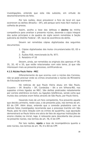 investigações, entendo que
desmembramento do feito.

esta

não

subsiste,

em

virtude

do

Por tais razões, deve prevalecer o foro do local em que
ocorreram os delitos (Brasília – DF), até porque será mais fácil realizar a
colheita de provas.
Assim, acolho a tese das defesas e declino da minha
competência para analisar o presente núcleo, devendo a cópia integral
dos autos principais e da quebra de sigilo serem remetidas à Seção
Judiciária do Distrito Federal – DF, local da ocorrência do delito.
Devem ser remetidas cópias digitalizadas dos seguintes
documentos:
1. Cópias digitalizadas dos Autos circunstanciados 02, 03 e
04;
2. Áudios R10, mencionado às fls. 977;
3. Relatório nº 10
Devem, ainda, ser remetidos os originais dos apensos nº 30,
31, 32, 42 e 55, que estão relacionados com este tema, já que não
interessam mais ao presente processo, certificando-se.
4.1.5. Núcleo Paulo Vieira - MEC
Diferentemente do que ocorreu com o núcleo dos Correios,
não se pode precisar onde os crimes envolvendo o núcleo do Ministério
da Educação ocorreram.
Há notícias de que Paulo Vieira atuou em São Paulo,
Cruzeiro – SP, Brasília – DF, Condeúba – BA e em Vilhena-RO, nos
supostos crimes ligados ao MEC. São delitos praticados notadamente
por correio eletrônico (e-mail), ou ligações telefônicas, sendo certo que
muitos dos contatos eram feitos através de São Paulo, por Paulo Vieira.
Havendo mais de um foro competente, fica prevento aquele
que decidiu primeiro, neste caso, o do presente juízo, nos termos do art.
83 do CPP. Além disso, entendo que a conexão probatória com os
demais fatos investigados recomenda que o processo tramite em São
Paulo, pois há clara relação com os crimes de quadrilha, cuja apuração
demonstrará se Paulo Vieira era sócio de fato de algumas instituições de
ensino citadas na inicial, logo, é relevante para descoberta das provas
no presente núcleo, nos termos do art. 76, III do CPP.
Por tais razões, rejeito a tese de incompetência quanto a
este núcleo, nos termos do art. 76, III e 83 do CPP.
18

 