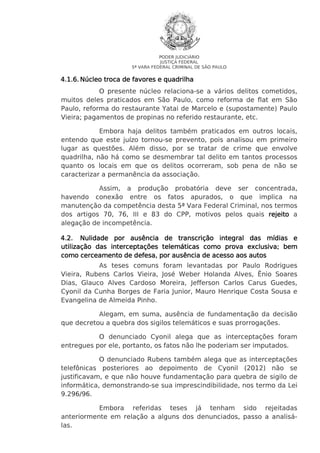 PODER JUDICIÁRIO
JUSTIÇA FEDERAL
5ª VARA FEDERAL CRIMINAL DE SÃO PAULO

4.1.6. Núcleo troca de favores e quadrilha
O presente núcleo relaciona-se a vários delitos cometidos,
muitos deles praticados em São Paulo, como reforma de flat em São
Paulo, reforma do restaurante Yatai de Marcelo e (supostamente) Paulo
Vieira; pagamentos de propinas no referido restaurante, etc.
Embora haja delitos também praticados em outros locais,
entendo que este juízo tornou-se prevento, pois analisou em primeiro
lugar as questões. Além disso, por se tratar de crime que envolve
quadrilha, não há como se desmembrar tal delito em tantos processos
quanto os locais em que os delitos ocorreram, sob pena de não se
caracterizar a permanência da associação.
Assim, a produção probatória deve ser concentrada,
havendo conexão entre os fatos apurados, o que implica na
manutenção da competência desta 5ª Vara Federal Criminal, nos termos
dos artigos 70, 76, III e 83 do CPP, motivos pelos quais rejeito a
alegação de incompetência.
4.2. Nulidade por ausência de transcrição integral das mídias e
exclusiva;
utilização das interceptações telemáticas como prova exclusiva; bem
como cerceamento de defesa, por ausência de acesso aos autos
As teses comuns foram levantadas por Paulo Rodrigues
Vieira, Rubens Carlos Vieira, José Weber Holanda Alves, Ênio Soares
Dias, Glauco Alves Cardoso Moreira, Jefferson Carlos Carus Guedes,
Cyonil da Cunha Borges de Faria Junior, Mauro Henrique Costa Sousa e
Evangelina de Almeida Pinho.
Alegam, em suma, ausência de fundamentação da decisão
que decretou a quebra dos sigilos telemáticos e suas prorrogações.
O denunciado Cyonil alega que as interceptações foram
entregues por ele, portanto, os fatos não lhe poderiam ser imputados.
O denunciado Rubens também alega que as interceptações
telefônicas posteriores ao depoimento de Cyonil (2012) não se
justificavam, e que não houve fundamentação para quebra de sigilo de
informática, demonstrando-se sua imprescindibilidade, nos termo da Lei
9.296/96.
Embora referidas teses já tenham sido rejeitadas
anteriormente em relação a alguns dos denunciados, passo a analisálas.

 