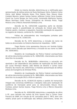 Ainda na mesma decisão, determinou-se a notificação para
apresentação de defesa prévia de Paulo Rodrigues Vieira, Rubens Carlos
Vieira, José Weber Holanda Alves, Ênio Soares Dias, Glauco Alves
Cardoso Moreira, Jailson Santos Soares, Jefferson Carlos Carus Guedes,
Cyonil da Cunha Borges de Faria Junior, Esmeraldo Malheiros Santos,
Mauro Henrique Costa Sousa, Evangelina de Almeida Pinho, Tiago
Pereira Lima e Márcio Alexandre Barbosa Lima.
Decisão de fls. 1325/1326 suspendeu parte da decisão
anterior quanto à possibilidade de utilização do imóvel pela Polícia
Federal, porém, manteve o sequestro, havendo averbação do sequestro
no registro de imóveis, conforme fls. 1542/1565.
Folhas de antecedentes dos investigados juntadas pela
Polícia Federal às fls. 1510/1535.
Decisão de fls. 1572 determinou a inclusão do nome de
todos os denunciados no Sistema Nacional de Impedidos – SINPI.
Tiago Pereira Lima apresentou Recurso em Sentido Estrito
(RESE) contra decisão que determinou a inclusão do seu nome no SINPI
(fls. 1634/1641).
Relatório de investigação da Polícia Federal acompanhado
de vários documentos juntados às fls. 1826/2185, relacionados aos fatos
descritos na acusação.
Decisão de fls. 3638/3638-v determinou a autuação em
apartado e por dependência dos pedidos de restituição de bens feitos
por Lucas Henrique Batista, João Batista de Oliveira e Carlos Cesar
Floriano. No mesmo ato, determinou a imediata apresentação de defesa
prévia de Evangelina de Almeida Pinho.
Relatório de investigação da Polícia Federal acompanhado
de vários documentos juntados às fls. 3801/3804, relacionados aos fatos
descritos na acusação (R13 a R18 em apenso).
Decisão de fls. 4116/4118 rejeitou o pedido de transcrição
integral das conversas telefônicas e designou data para realização de
audiência de transação penal para os denunciados Glauco Alves
Cardoso, Jailson Santos Soares, Tiago Pereira Lima e Márcio Alexandre
Barbosa Lima.
Decisão de fls. 4202/4203 determinou a expedição de ofício
à PF, para retirada dos nomes de Enio Soares Dias e Carlos Cesar
Floriano do SINPI, em virtude de HC concedido pelo E. TRF3, bem com
reabriu prazo para re-ratificação das defesas preliminares, tendo em
2

 