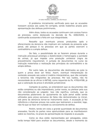 PODER JUDICIÁRIO
JUSTIÇA FEDERAL
5ª VARA FEDERAL CRIMINAL DE SÃO PAULO

O problema inicialmente verificado para que os acusados
tivessem acesso aos autos foi corrigido, sendo reabertos prazos para
apresentação das defesas preliminares.
Além disso, todos os acusados continuam com acesso franco
ao processo, como destacado na decisão de fls. 4202/4203, e
continuarão acessando o feito em sua integralidade.
Ressalto que eventuais provas produzidas após o
oferecimento da denúncia não implicam em nulidade da presente ação
penal, até porque é no processo em que as partes exercem o
contraditório e a ampla defesa.
De fato, a possibilidade de se fazerem provas durante a
instrução processual prestigia a dialeticidade e homenageia a paridade
de armas, já que impede uma produção unilateral (regra do
procedimento inquisitorial). A juntada de documentos no curso da
instrução materializa a realização dos princípios do contraditório e da
ampla defesa.
Por outro lado, os documentos são destinados ao juízo (a
quem a prova deve ser feita). Assim, eventual interpretação do
conteúdo anexado aos autos é matéria interpretativa, que não compete
a terceiros não integrantes do processo. Por tais razões, não há
necessidade de se oficiar à ANTAQ, como requerido às fls. 4705/4708, já
que a valoração da prova é atividade jurisdicional.
Compete às partes, se entenderem que os documentos não
estão completos ou são imprestáveis, juntar novos, ou pleitear pela sua
não consideração ao julgador. Isso não significa, contudo, que os
documentos posteriores ao ajuizamento da ação penal estão sendo
utilizados para prova exclusiva de fatos não demonstrados na inicial,
sob pena da denúncia tornar-se instrumento vazio. A acusação já fez
referência a diversas provas nos autos que lastrearam a exordial, logo,
não há que se falar em nulidade ou cerceamento de defesa.
Porém, tendo em vista a grande quantidade de documentos
anexados, faculto às partes nova oportunidade para se manifestarem
sobre os mesmos, no prazo da apresentação da resposta à acusação.
Como os réus estão representados por advogados, estes
terão tempo hábil para analisar os documentos, desde o momento da

 