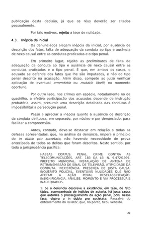 publicação desta
pessoalmente.

decisão,

já que

os réus deverão ser citados

Por tais motivos, rejeito a tese de nulidade.
4.3.

Inépcia da inicial

Os denunciados alegam inépcia da inicial, por ausência de
descrição dos fatos, falta de adequação da conduta ao tipo e ausência
de nexo causal entre as condutas praticadas e o tipo penal.
Em primeiro lugar, rejeito as preliminares de falta de
adequação da conduta ao tipo e ausência de nexo causal entre as
condutas praticadas e o tipo penal. É que, em ambos os casos, o
acusado se defende dos fatos que lhe são imputados, e não do tipo
penal descrito na acusação. Além disso, compete ao juízo verificar
aplicação de eventual emendatio ou mutatio libelli, no momento
oportuno.
Por outro lado, nos crimes em espécie, notadamente no de
quadrilha, a efetiva participação dos acusados depende de instrução
probatória, assim, presumir uma descrição detalhada das condutas é
impossibilitar a persecução penal.
Passo a apreciar a inépcia quanto à ausência de descrição
da conduta delituosa, em separado, por núcleo e por denunciado, para
facilitar a compreensão.
Antes, contudo, deve-se destacar em relação a todas as
defesas apresentadas, que, na análise da denúncia, impera o princípio
do in dubio pro societate, não havendo necessidade de prova
antecipada de todos os delitos que foram descritos. Neste sentido, por
toda a jurisprudência pacífica:
HABEAS
CORPUS.
PENAL.
CRIME
CONTRA
AS
TELECOMUNICAÇÕES. ART. 183 DA LEI N. 9.472/1997.
PREFEITO MUNICIPAL. INSTALAÇÃO DE ANTENA DE
RETRANSMISSÃO DE SINAL DE TELEVISÃO. ATIPICIDADE DA
CONDUTA. INEXISTÊNCIA. PRESENÇA DE JUSTA CAUSA.
INQUÉRITO POLICIAL. EVENTUAIS NULIDADES QUE NÃO
AFETAM
A
AÇÃO
PENAL.
DESCLASSIFICAÇÃO.
INSIGNIFICÂNCIA. ANÁLISE. MOMENTO E VIA PROCESSUAIS
INADEQUADOS.
1. Se a denúncia descreve a existência, em tese, de fato
autoria,
típico, acompanhada de indícios de autoria, há justa causa
que autoriza o prosseguimento da ação penal, pois, nessa
fase, vigora o in dubio pro societate. Ressalva do
entendimento do Relator, que, no ponto, ficou vencido.

22

 