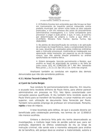 PODER JUDICIÁRIO
JUSTIÇA FEDERAL
5ª VARA FEDERAL CRIMINAL DE SÃO PAULO

2. O Pretório Excelso tem entendido que não há que se falar
em trancamento do inquérito policial instaurado contra
prefeito municipal, por serem nulos todos os atos naquele
praticados, e sim em remessa dos autos do procedimento
administrativo investigatório, à e. Corte competente para
processar e julgar a ação penal, o que, in casu, já ocorreu
por determinação do própria e. Corte a quo (RHC n.
15.979/CE, Ministro Felix Fischer, Quinta Turma, DJe
28/6/2004)
3. Os pleitos de desclassificação da conduta e de aplicação
do princípio da insignificância, dada a complexidade técnica
do caso, deverão ser analisados pelas instâncias ordinárias
após a instrução processual, mostrando-se inadequada sua
apreciação neste momento, em especial na via do habeas
corpus, que não admite dilação probatória ou análise
aprofundada de matéria fática.
4. Ordem denegada. Vencido parcialmente o Relator, que
acolhia as teses de atipicidade da conduta e de falta de
justa causa. (STJ, HC 219625/SP, 6ª T. Rel. Min. Sebastião
Reis Júnior, j. 21.11.13, DJe 19.12.13). Grifo não original.

Analisarei também as condutas em espécie dos demais
denunciados que não são servidores públicos.
Tecondi-Codesp4.3.1. Núcleo Tecondi-Codesp-TCU
a) Cyonil da Cunha Borges
Sua conduta foi pormenorizadamente descrita. Em resumo,
o acusado teria recebido dinheiro de Paulo Vieira, para alterar parecer
administrativo em processo no TCU, fato típico caracterizado com
corrupção passiva qualificada. O réu também teria recebido ajuda de
Paulo Vieira para se transferir de faculdade, e cursar matérias em curso
superior, com utilização de documento falso fornecido por Paulo.
Também teria pedido emprego de professor em Universidade. Portanto,
rejeito a tese de inépcia.
A tese levantada pela defesa, de que o acusado deveria ser
beneficiado pela colaboração premiada, nos termos da Lei 12.850/13
não merece acolhida.
Embora a denúncia feita pelo réu tenha desencadeado as
investigações, o instituto legal trata de perdão judicial que, para ser
analisado, dependerá da efetiva colaboração do réu ao longo da
instrução criminal, não sendo este o momento adequado para análise
de tal benefício, até porque deve-se analisar a materialidade, autoria e

 
