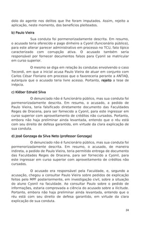 dolo do agente nos delitos que lhe foram imputados. Assim, rejeito a
aplicação, neste momento, dos benefícios pleiteados.
b) Paulo Vieira
Sua conduta foi pormenorizadamente descrita. Em resumo,
o acusado teria oferecido e pago dinheiro a Cyonil (funcionário público),
para este alterar parecer administrativo em processo no TCU, fato típico
caracterizado com corrupção ativa. O acusado também seria
responsável por fornecer documentos falsos para Cyonil se matricular
em curso superior.
O mesmo se diga em relação às condutas envolvendo o caso
Tecondi, em que a inicial acusa Paulo Vieira de atuar em conjunto com
Carlos César Floriano em processo que o favoreceria perante a ANTAQ,
autarquia que o acusado teria livre acesso. Portanto, rejeito a tese de
inépcia.
c) Kléber Ednald Silva
O denunciado não é funcionário público, mas sua conduta foi
pormenorizadamente descrita. Em resumo, o acusado, a pedido de
Paulo Vieira, teria falsificado diretamente documento das Faculdades
Reges de Dracena, para ser fornecido a Cyonil, para este ingressar em
curso superior com aproveitamento de créditos não cursados. Portanto,
embora não haja preliminar ainda levantada, entendo que o réu está
com seu direito de defesa garantido, em virtude da clara explicação de
sua conduta.
d) José Gonzaga da Silva Neto (professor Gonzaga)
O denunciado não é funcionário público, mas sua conduta foi
pormenorizadamente descrita. Em resumo, o acusado, de maneira
indireta, a pedido de Paulo Vieira, teria permitido entrega de documento
das Faculdades Reges de Dracena, para ser fornecido a Cyonil, para
este ingressar em curso superior com aproveitamento de créditos não
cursados.
O acusado era responsável pela Faculdade, e, segundo a
acusação, chegou a consultar Paulo Vieira sobre pedidos de explicação
feitos pelo MPF posteriormente, em investigação civil, sobre a situação
do aluno Cyonil na faculdade. Ao consultar Paulo sobre o pedido de
informações, estaria comprovada a ciência do acusado sobre a ilicitude.
Portanto, embora não haja preliminar ainda levantada, entendo que o
réu está com seu direito de defesa garantido, em virtude da clara
explicação de sua conduta.
24

 