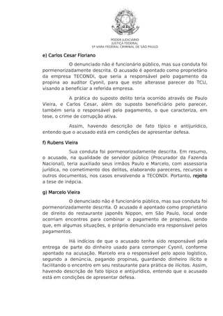 PODER JUDICIÁRIO
JUSTIÇA FEDERAL
5ª VARA FEDERAL CRIMINAL DE SÃO PAULO

e) Carlos Cesar Floriano
O denunciado não é funcionário público, mas sua conduta foi
pormenorizadamente descrita. O acusado é apontado como proprietário
da empresa TECONDI, que seria a responsável pelo pagamento da
propina ao auditor Cyonil, para que este alterasse parecer do TCU,
visando a beneficiar a referida empresa.
A prática do suposto delito teria ocorrido através de Paulo
Vieira, e Carlos Cesar, além do suposto beneficiário pelo parecer,
também seria o responsável pelo pagamento, o que caracteriza, em
tese, o crime de corrupção ativa.
Assim, havendo descrição de fato típico e antijurídico,
entendo que o acusado está em condições de apresentar defesa.
f) Rubens Vieira
Sua conduta foi pormenorizadamente descrita. Em resumo,
o acusado, na qualidade de servidor público (Procurador da Fazenda
Nacional), teria auxiliado seus irmãos Paulo e Marcelo, com assessoria
jurídica, no cometimento dos delitos, elaborando pareceres, recursos e
outros documentos, nos casos envolvendo a TECONDI. Portanto, rejeito
a tese de inépcia.
g) Marcelo Vieira
O denunciado não é funcionário público, mas sua conduta foi
pormenorizadamente descrita. O acusado é apontado como proprietário
de direito do restaurante japonês Nippon, em São Paulo, local onde
ocorriam encontros para combinar o pagamento de propinas, sendo
que, em algumas situações, o próprio denunciado era responsável pelos
pagamentos.
Há indícios de que o acusado tenha sido responsável pela
entrega de parte do dinheiro usado para corromper Cyonil, conforme
apontado na acusação. Marcelo era o responsável pelo apoio logístico,
segundo a denúncia, pagando propinas, guardando dinheiro ilícito e
facilitando o encontro em seu restaurante para prática de ilícitos. Assim,
havendo descrição de fato típico e antijurídico, entendo que o acusado
está em condições de apresentar defesa.

 