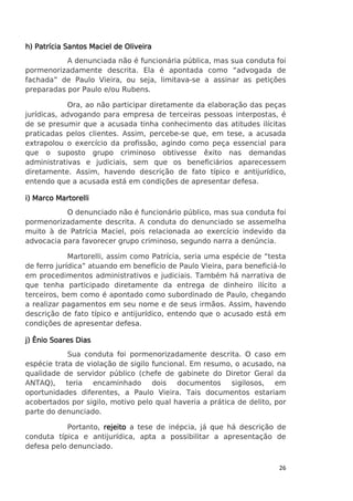 h) Patrícia Santos Maciel de Oliveira
A denunciada não é funcionária pública, mas sua conduta foi
pormenorizadamente descrita. Ela é apontada como “advogada de
fachada” de Paulo Vieira, ou seja, limitava-se a assinar as petições
preparadas por Paulo e/ou Rubens.
Ora, ao não participar diretamente da elaboração das peças
jurídicas, advogando para empresa de terceiras pessoas interpostas, é
de se presumir que a acusada tinha conhecimento das atitudes ilícitas
praticadas pelos clientes. Assim, percebe-se que, em tese, a acusada
extrapolou o exercício da profissão, agindo como peça essencial para
que o suposto grupo criminoso obtivesse êxito nas demandas
administrativas e judiciais, sem que os beneficiários aparecessem
diretamente. Assim, havendo descrição de fato típico e antijurídico,
entendo que a acusada está em condições de apresentar defesa.
i) Marco Martorelli
O denunciado não é funcionário público, mas sua conduta foi
pormenorizadamente descrita. A conduta do denunciado se assemelha
muito à de Patrícia Maciel, pois relacionada ao exercício indevido da
advocacia para favorecer grupo criminoso, segundo narra a denúncia.
Martorelli, assim como Patrícia, seria uma espécie de “testa
de ferro jurídica” atuando em benefício de Paulo Vieira, para beneficiá-lo
em procedimentos administrativos e judiciais. Também há narrativa de
que tenha participado diretamente da entrega de dinheiro ilícito a
terceiros, bem como é apontado como subordinado de Paulo, chegando
a realizar pagamentos em seu nome e de seus irmãos. Assim, havendo
descrição de fato típico e antijurídico, entendo que o acusado está em
condições de apresentar defesa.
j) Ênio Soares Dias
Sua conduta foi pormenorizadamente descrita. O caso em
espécie trata de violação de sigilo funcional. Em resumo, o acusado, na
qualidade de servidor público (chefe de gabinete do Diretor Geral da
ANTAQ), teria encaminhado dois documentos sigilosos, em
oportunidades diferentes, a Paulo Vieira. Tais documentos estariam
acobertados por sigilo, motivo pelo qual haveria a prática de delito, por
parte do denunciado.
Portanto, rejeito a tese de inépcia, já que há descrição de
conduta típica e antijurídica, apta a possibilitar a apresentação de
defesa pelo denunciado.
26

 