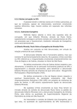 PODER JUDICIÁRIO
JUSTIÇA FEDERAL
5ª VARA FEDERAL CRIMINAL DE SÃO PAULO

4.3.2. Núcleo corrupção na SPU
É possível dividir o referido núcleo em 3 (três) subnúcleos, já
que as condutas, apesar de relacionadas, ocorreram envolvendo
sujeitos diferentes, logo, haverá análise em separado das referidas
condutas.
4.3.2.1. Subnúcleo Evangelina
Referido tópico aborda o início dos supostos atos de
corrupção, em que Gilberto Miranda, através de Paulo Vieira,
supostamente consegue o primeiro contato com representantes do SPU,
em processos que o favoreceriam, mediante indicação de Evangelina,
como será demonstrado.
a) Gilberto Miranda, Paulo Vieira e Evangelina de Almeida Pinho
Miranda,
Analiso em conjunto os três denunciados, em virtude da
relação umbilical de suas condutas.
O denunciado Gilberto não é funcionário público, mas sua
conduta foi pormenorizadamente descrita. Os supostos crimes ocorridos
na SPU referem-se a irregularidades envolvendo empreendimentos nas
Ilhas de Bagres e de Cabras, situadas no litoral de São Paulo.
Os delitos envolvendo a Ilha de Cabras diziam respeito a seu
aforamento, e tentativa de se persuadir funcionários públicos da SPU a
regularizarem a situação documental, para beneficiar o denunciado
Gilberto Miranda (através de empresa da qual seria sócio – Bougainville
Participações e Representações LTDA).
Os delitos envolvendo a Ilha de Bagres diziam respeito a
eventual favorecimento da sociedade empresária São Paulo
Empreendimentos Portuários LTDA (SPE), em projetos de melhorias do
porto de Santos. A SPE estaria supostamente ligada ao denunciado
Gilberto Miranda.
Os supostos crimes envolvendo as duas Ilhas teriam se
iniciado através do contato do denunciado Paulo Vieira (a pedido do
denunciado Gilberto Miranda) com a denunciada Evangelina de Almeida
Pinho, esta última na qualidade de Superintendente Regional do
Patrimônio da União em São Paulo-SP.
Ao intermediar o contato de Gilberto com Evangelina, para
que esta, na qualidade de superintendente do SPU favorecesse o

 