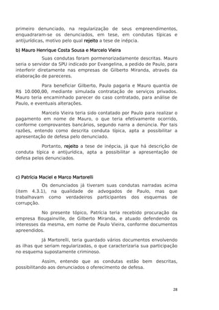 primeiro denunciado, na regularização de seus empreendimentos,
enquadraram-se os denunciados, em tese, em condutas típicas e
antijurídicas, motivo pelo qual rejeito a tese de inépcia.
b) Mauro Henrique Costa Sousa e Marcelo Vieira
Suas condutas foram pormenorizadamente descritas. Mauro
seria o servidor da SPU indicado por Evangelina, a pedido de Paulo, para
interferir diretamente nas empresas de Gilberto Miranda, através da
elaboração de pareceres.
Para beneficiar Gilberto, Paulo pagaria e Mauro quantia de
R$ 10.000,00, mediante simulada contratação de serviços privados.
Mauro teria encaminhado parecer do caso contratado, para análise de
Paulo, e eventuais alterações.
Marcelo Vieira teria sido contatado por Paulo para realizar o
pagamento em nome de Mauro, o que teria efetivamente ocorrido,
conforme comprovantes bancários, segundo narra a denúncia. Por tais
razões, entendo como descrita conduta típica, apta a possibilitar a
apresentação de defesa pelo denunciado.
Portanto, rejeito a tese de inépcia, já que há descrição de
conduta típica e antijurídica, apta a possibilitar a apresentação de
defesa pelos denunciados.

c) Patrícia Maciel e Marco Martorelli
Os denunciados já tiveram suas condutas narradas acima
(item 4.3.1), na qualidade de advogados de Paulo, mas que
trabalhavam como verdadeiros participantes dos esquemas de
corrupção.
No presente tópico, Patrícia teria recebido procuração da
empresa Bougainville, de Gilberto Miranda, e atuado defendendo os
interesses da mesma, em nome de Paulo Vieira, conforme documentos
apreendidos.
Já Martorelli, teria guardado vários documentos envolvendo
as ilhas que seriam regularizadas, o que caracterizaria sua participação
no esquema supostamente criminoso.
Assim, entendo que as condutas estão bem descritas,
possibilitando aos denunciados o oferecimento de defesa.

28

 
