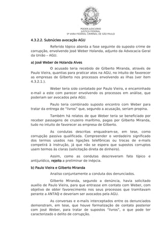 PODER JUDICIÁRIO
JUSTIÇA FEDERAL
5ª VARA FEDERAL CRIMINAL DE SÃO PAULO

4.3.2.2. Subnúcleo avocação AGU
Referido tópico aborda a fase seguinte do suposto crime de
corrupção, envolvendo José Weber Holanda, adjunto da Advocacia Geral
da União – AGU.
a) José Weber de Holanda Alves
O acusado teria recebido de Gilberto Miranda, através de
Paulo Vieira, quantias para praticar atos na AGU, no intuito de favorecer
as empresas de Gilberto nos processos envolvendo as ilhas (ver item
4.3.2.1.).
Weber teria sido contatado por Paulo Vieira, e encaminhado
e-mail a este com parecer envolvendo os processos em análise, que
poderiam ser avocados pela AGU.
Paulo teria combinado suposto encontro com Weber para
tratar da entrega de “livros” que, segundo a acusação, seriam propina.
Também há relatos de que Weber teria se beneficiado por
receber passagens de cruzeiro marítimo, pagas por Gilberto Miranda,
tudo no intuito de favorecer as empresa de Gilberto.
As condutas descritas enquadram-se, em tese, como
corrupção passiva qualificada. Compreender o verdadeiro significado
dos termos usados nas ligações telefônicas ou trocas de e-mails
competirá à instrução, já que não se espera que supostos corruptos
usem termos às claras (solicitação direta de dinheiro).
Assim, como as condutas descreveram
antijurídico, rejeito a preliminar de inépcia.

fato

típico

e

b) Paulo Vieira e Gilberto Miranda
Analiso conjuntamente a conduta dos denunciados.
Gilberto Miranda, segundo a denúncia, havia solicitado
auxílio de Paulo Vieira, para que entrasse em contato com Weber, com
objetivo de obter favorecimento nos seus processos que tramitavam
perante a ANTAQ e deveriam ser avocados pela AGU.
As conversas e e-mails interceptados entre os denunciados
demonstram, em tese, que houve formalização de contato posterior
com José Weber, para tratar de supostos “livros”, o que pode ter
caracterizado o delito de corrupção.

 