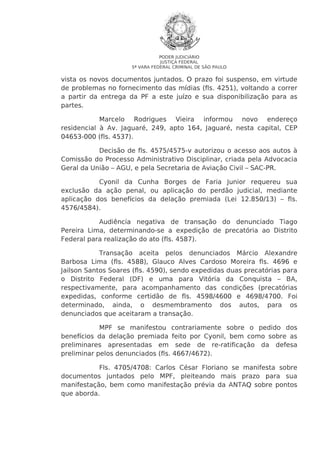 PODER JUDICIÁRIO
JUSTIÇA FEDERAL
5ª VARA FEDERAL CRIMINAL DE SÃO PAULO

vista os novos documentos juntados. O prazo foi suspenso, em virtude
de problemas no fornecimento das mídias (fls. 4251), voltando a correr
a partir da entrega da PF a este juízo e sua disponibilização para as
partes.
Marcelo Rodrigues Vieira informou novo endereço
residencial à Av. Jaguaré, 249, apto 164, Jaguaré, nesta capital, CEP
04653-000 (fls. 4537).
Decisão de fls. 4575/4575-v autorizou o acesso aos autos à
Comissão do Processo Administrativo Disciplinar, criada pela Advocacia
Geral da União – AGU, e pela Secretaria de Aviação Civil – SAC-PR.
Cyonil da Cunha Borges de Faria Junior requereu sua
exclusão da ação penal, ou aplicação do perdão judicial, mediante
aplicação dos benefícios da delação premiada (Lei 12.850/13) – fls.
4576/4584).
Audiência negativa de transação do denunciado Tiago
Pereira Lima, determinando-se a expedição de precatória ao Distrito
Federal para realização do ato (fls. 4587).
Transação aceita pelos denunciados Márcio Alexandre
Barbosa Lima (fls. 4588), Glauco Alves Cardoso Moreira fls. 4696 e
Jailson Santos Soares (fls. 4590), sendo expedidas duas precatórias para
o Distrito Federal (DF) e uma para Vitória da Conquista – BA,
respectivamente, para acompanhamento das condições (precatórias
expedidas, conforme certidão de fls. 4598/4600 e 4698/4700. Foi
determinado, ainda, o desmembramento dos autos, para os
denunciados que aceitaram a transação.
MPF se manifestou contrariamente sobre o pedido dos
benefícios da delação premiada feito por Cyonil, bem como sobre as
preliminares apresentadas em sede de re-ratificação da defesa
preliminar pelos denunciados (fls. 4667/4672).
Fls. 4705/4708: Carlos César Floriano se manifesta sobre
documentos juntados pelo MPF, pleiteando mais prazo para sua
manifestação, bem como manifestação prévia da ANTAQ sobre pontos
que aborda.

 