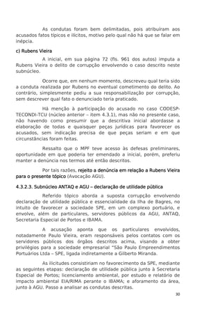 As condutas foram bem delimitadas, pois atribuíram aos
acusados fatos típicos e ilícitos, motivo pelo qual não há que se falar em
inépcia.
c) Rubens Vieira
A inicial, em sua página 72 (fls. 961 dos autos) imputa a
Rubens Vieira o delito de corrupção envolvendo o caso descrito neste
subnúcleo.
Ocorre que, em nenhum momento, descreveu qual teria sido
a conduta realizada por Rubens no eventual cometimento do delito. Ao
contrário, simplesmente pediu a sua responsabilização por corrupção,
sem descrever qual fato o denunciado teria praticado.
Há menção à participação do acusado no caso CODESPTECONDI-TCU (núcleo anterior – item 4.3.1), mas não no presente caso,
não havendo como presumir que a descritiva inicial abordasse a
elaboração de todas e quaisquer peças jurídicas para favorecer os
acusados, sem indicação precisa de que peças seriam e em que
circunstâncias foram feitas.
Ressalto que o MPF teve acesso às defesas preliminares,
oportunidade em que poderia ter emendado a inicial, porém, preferiu
manter a denúncia nos termos até então descritos.
Por tais razões, rejeito a denúncia em relação a Rubens Vieira
para o presente tópico (Avocação AGU).
4.3.2.3. Subnúcleo ANTAQ e AGU – declaração de utilidade pública
Referido tópico aborda a suposta corrupção envolvendo
declaração de utilidade pública e essencialidade da Ilha de Bagres, no
intuito de favorecer a sociedade SPE, em um complexo portuário, e
envolve, além de particulares, servidores públicos da AGU, ANTAQ,
Secretaria Especial de Portos e IBAMA.
A acusação aponta que os particulares envolvidos,
notadamente Paulo Vieira, eram responsáveis pelos contatos com os
servidores públicos dos órgãos descritos acima, visando a obter
privilégios para a sociedade empresarial “São Paulo Empreendimentos
Portuários Ltda – SPE, ligada indiretamente a Gilberto Miranda.
As ilicitudes consistiriam no favorecimento da SPE, mediante
as seguintes etapas: declaração de utilidade pública junto à Secretaria
Especial de Portos; licenciamento ambiental, por estudo e relatório de
impacto ambiental EIA/RIMA perante o IBAMA; e aforamento da área,
junto à AGU. Passo a analisar as condutas descritas.
30

 