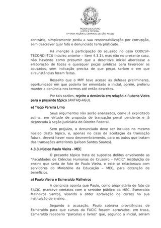 PODER JUDICIÁRIO
JUSTIÇA FEDERAL
5ª VARA FEDERAL CRIMINAL DE SÃO PAULO

contrário, simplesmente pediu a sua responsabilização por corrupção,
sem descrever qual fato o denunciado teria praticado.
Há menção à participação do acusado no caso CODESPTECONDI-TCU (núcleo anterior – item 4.3.1), mas não no presente caso,
não havendo como presumir que a descritiva inicial abordasse a
elaboração de todas e quaisquer peças jurídicas para favorecer os
acusados, sem indicação precisa de que peças seriam e em que
circunstâncias foram feitas.
Ressalto que o MPF teve acesso às defesas preliminares,
oportunidade em que poderia ter emendado a inicial, porém, preferiu
manter a denúncia nos termos até então descritos.
Por tais razões, rejeito a denúncia em relação a Rubens Vieira
para o presente tópico (ANTAQ-AGU).
e) Tiago Pereira Lima
Seus argumentos não serão analisados, como já explicitado
acima, em virtude de proposta de transação penal pendente e já
deprecada à seção judiciária do Distrito Federal.
Sem prejuízo, o denunciado deve ser incluído no mesmo
núcleo deste tópico, e, apenas no caso de aceitação da transação
futura, deverá haver novo desmembramento, para os autos que tratam
das transações anteriores (Jailson Santos Soares).
4.3.3. Núcleo Paulo Vieira - MEC
O presente tópico trata de supostos delitos envolvendo as
“Faculdades de Ciências Humanas de Cruzeiro – FACIC” instituição de
ensino que seria de fato de Paulo Vieira, e este se relacionava com
servidores do Ministério da Educação – MEC, para obtenção de
benefícios.
a) Paulo Vieira e Esmeraldo Malheiros
A denúncia aponta que Paulo, como proprietário de fato da
FACIC, manteve contatos com o servidor público do MEC, Esmeraldo
Malheiros Santos, visando a obter aprovação de cursos na sua
instituição de ensino.
Segundo a acusação, Paulo cobrava providências de
Esmeraldo para que cursos da FACIC fossem aprovados; em troca,
Esmeraldo receberia “parcelas e livros” que, segundo a inicial, seriam

 
