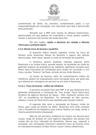 PODER JUDICIÁRIO
JUSTIÇA FEDERAL
5ª VARA FEDERAL CRIMINAL DE SÃO PAULO

cometimento do delito. Ao contrário, simplesmente pediu a sua
responsabilização por corrupção, sem descrever qual fato o denunciado
teria praticado.
Ressalto que o MPF teve acesso às defesas preliminares,
oportunidade em que poderia ter emendado a inicial, porém, preferiu
manter a denúncia nos termos até então descritos.
Por tais razões, rejeito a denúncia em relação a Marcelo
Vieira para o presente tópico.
tópico
4.3.4. Núcleo troca de favores e quadrilha
O presente tópico aborda supostos crimes de troca de
favores entre Rosemary Novoa de Noronha e alguns dos demais
denunciados. Além disso, aborda o crime de formação de quadrilha.
A denúncia aponta supostas relações espúrias entre
Rosemary e os irmãos Vieira, quando aquela, na qualidade de chefe do
gabinete regional da presidência da república, agendava reuniões para
Paulo, fazia indicações de nomeações para cargos em comissão, e, em
troca, recebia “favores” de Paulo, através de seu irmão Marcelo.
As trocas de favores, além de caracterizarem tráfico de
influência, podem ser enquadradas como corrupção ativa, por parte dos
que ofereceram vantagens em pecúnia ou em bens à Rosemary.
4.3.4
4.3.4.1. Troca de favores – tráfico de influência
A primeira acusação feita pelo MPF é de que Rosemary teria
pleiteado diretamente a nomeação de “seu amigo” Paulo Vieira para
Diretoria da Agência Nacional de Águas – ANA, mediante contato com
“JD” na presidência da República. Tal nomeação de fato ocorreu,
embora o nome de Paulo tenha sido rejeitado pelo Senado Federal.
O segundo fato seria a nomeação de Rubens, irmão de
Paulo, para cargo de Diretor da ANAC. Rosemary teria feito contatos
com a Presidência da República para indicar Rubens ao cargo, sendo o
mesmo posteriormente empossado.
Não há, em princípio, problema em indicar um técnico para
ocupar cargo de direção em uma Agência reguladora, até porque tais
cargos são de livre indicação do Presidente. Ocorre que, segundo a
acusação, tais nomeações ocorreram mediante troca de favores entre
os indicados/nomeados (irmãos Vieira) e quem indicou (Rosemary).

 