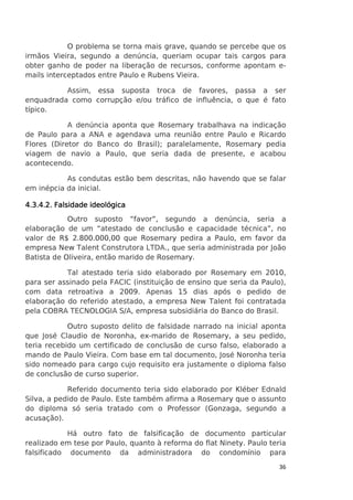 O problema se torna mais grave, quando se percebe que os
irmãos Vieira, segundo a denúncia, queriam ocupar tais cargos para
obter ganho de poder na liberação de recursos, conforme apontam emails interceptados entre Paulo e Rubens Vieira.
Assim, essa suposta troca de favores, passa a ser
enquadrada como corrupção e/ou tráfico de influência, o que é fato
típico.
A denúncia aponta que Rosemary trabalhava na indicação
de Paulo para a ANA e agendava uma reunião entre Paulo e Ricardo
Flores (Diretor do Banco do Brasil); paralelamente, Rosemary pedia
viagem de navio a Paulo, que seria dada de presente, e acabou
acontecendo.
As condutas estão bem descritas, não havendo que se falar
em inépcia da inicial.
4.3.4
4.3.4.2. Falsidade ideológica
Outro suposto “favor”, segundo a denúncia, seria a
elaboração de um “atestado de conclusão e capacidade técnica”, no
valor de R$ 2.800.000,00 que Rosemary pedira a Paulo, em favor da
empresa New Talent Construtora LTDA., que seria administrada por João
Batista de Oliveira, então marido de Rosemary.
Tal atestado teria sido elaborado por Rosemary em 2010,
para ser assinado pela FACIC (instituição de ensino que seria da Paulo),
com data retroativa a 2009. Apenas 15 dias após o pedido de
elaboração do referido atestado, a empresa New Talent foi contratada
pela COBRA TECNOLOGIA S/A, empresa subsidiária do Banco do Brasil.
Outro suposto delito de falsidade narrado na inicial aponta
que José Claudio de Noronha, ex-marido de Rosemary, a seu pedido,
teria recebido um certificado de conclusão de curso falso, elaborado a
mando de Paulo Vieira. Com base em tal documento, José Noronha teria
sido nomeado para cargo cujo requisito era justamente o diploma falso
de conclusão de curso superior.
Referido documento teria sido elaborado por Kléber Ednald
Silva, a pedido de Paulo. Este também afirma a Rosemary que o assunto
do diploma só seria tratado com o Professor (Gonzaga, segundo a
acusação).
Há outro fato de falsificação de documento particular
realizado em tese por Paulo, quanto à reforma do flat Ninety. Paulo teria
falsificado documento da administradora do condomínio para
36

 