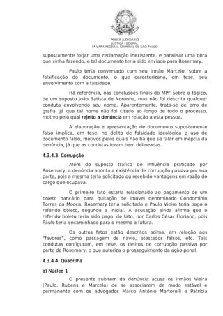 PODER JUDICIÁRIO
JUSTIÇA FEDERAL
5ª VARA FEDERAL CRIMINAL DE SÃO PAULO

supostamente forjar uma reclamação inexistente, e paralisar uma obra
que vinha fazendo, e tal documento teria sido enviado para Rosemary.
Paulo teria conversado com seu irmão Marcelo, sobre a
falsificação do documento, o que caracterizaria, em tese, seu
envolvimento com a falsidade.
Há referência, nas conclusões finais do MPF sobre o tópico,
de um suposto João Batista de Noronha, mas não foi descrita qualquer
conduta envolvendo seu nome. Aparentemente, trata-se de erro de
grafia, já que tal nome não foi citado ao longo de todo o processo,
motivo pelo qual rejeito a denúncia em relação a esta pessoa.
.
A elaboração e apresentação de documento supostamente
falso implica, em tese, no delito de falsidade ideológica e uso de
documento falso, motivos pelos quais não há que se falar em inépcia da
denúncia, já que as condutas foram bem delineadas.
4.3.4
4.3.4.3. Corrupção
Além do suposto tráfico de influência praticado por
Rosemary, a denúncia aponta a existência de corrupção passiva por sua
parte, pois a mesma teria solicitado ou recebido vantagens em razão do
cargo que ocupava.
O primeiro fato estaria relacionado ao pagamento de um
boleto bancário para quitação de imóvel denominado Condomínio
Torres da Mooca. Rosemary teria solicitado e Paulo Vieira teria pago o
referido boleto, segundo a inicial. A acusação ainda afirma que o
referido boleto teria sido pago, de fato, por Carlos César Floriano, pois
Paulo teria encaminhado para o mesmo a fatura.
Os outros fatos estão descritos acima, em relação aos
“favores”, como passagem de navio, atestados falsos, etc. Tais
condutas configuram, em tese, os delitos de corrupção passiva por
parte de Rosemary, o que autoriza o prosseguimento da ação penal.
4.3.4
4.3.4.4. Quadrilha
a) Núcleo 1
O presente subitem da denúncia acusa os irmãos Vieira
(Paulo, Rubens e Marcelo) de se associarem de modo estável e
permanente com os advogados Marco Antônio Martorelli e Patrícia

 