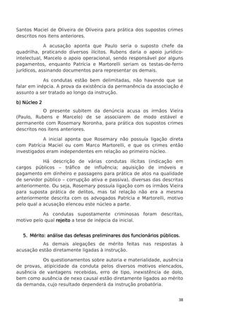 Santos Maciel de Oliveira de Oliveira para prática dos supostos crimes
descritos nos itens anteriores.
A acusação aponta que Paulo seria o suposto chefe da
quadrilha, praticando diversos ilícitos. Rubens daria o apoio jurídicointelectual, Marcelo o apoio operacional, sendo responsável por alguns
pagamentos, enquanto Patrícia e Martorelli seriam os testas-de-ferro
jurídicos, assinando documentos para representar os demais.
As condutas estão bem delimitadas, não havendo que se
falar em inépcia. A prova da existência da permanência da associação é
assunto a ser tratado ao longo da instrução.
b) Núcleo 2
O presente subitem da denúncia acusa os irmãos Vieira
(Paulo, Rubens e Marcelo) de se associarem de modo estável e
permanente com Rosemary Noronha, para prática dos supostos crimes
descritos nos itens anteriores.
A inicial aponta que Rosemary não possuía ligação direta
com Patrícia Maciel ou com Marco Martorelli, e que os crimes então
investigados eram independentes em relação ao primeiro núcleo.
Há descrição de várias condutas ilícitas (indicação em
cargos públicos – tráfico de influência; aquisição de imóveis e
pagamento em dinheiro e passagens para prática de atos na qualidade
de servidor público – corrupção ativa e passiva), diversas das descritas
anteriormente. Ou seja, Rosemary possuía ligação com os irmãos Vieira
para suposta prática de delitos, mas tal relação não era a mesma
anteriormente descrita com os advogados Patrícia e Martorelli, motivo
pelo qual a acusação elencou este núcleo a parte.
As condutas supostamente criminosas foram descritas,
motivo pelo qual rejeito a tese de inépcia da inicial.
públicos.
5. Mérito: análise das defesas preliminares dos funcionários públicos.
As demais alegações de mérito feitas nas respostas à
acusação estão diretamente ligadas à instrução.
Os questionamentos sobre autoria e materialidade, ausência
de provas, atipicidade da conduta pelos diversos motivos elencados,
ausência de vantagens recebidas, erro de tipo, inexistência de dolo,
bem como ausência de nexo causal estão diretamente ligados ao mérito
da demanda, cujo resultado dependerá da instrução probatória.

38

 