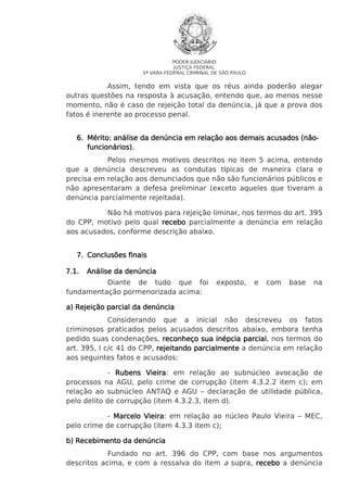 PODER JUDICIÁRIO
JUSTIÇA FEDERAL
5ª VARA FEDERAL CRIMINAL DE SÃO PAULO

Assim, tendo em vista que os réus ainda poderão alegar
outras questões na resposta à acusação, entendo que, ao menos nesse
momento, não é caso de rejeição total da denúncia, já que a prova dos
fatos é inerente ao processo penal.
(não6. Mérito: análise da denúncia em relação aos demais acusados (nãofuncionários).
Pelos mesmos motivos descritos no item 5 acima, entendo
que a denúncia descreveu as condutas típicas de maneira clara e
precisa em relação aos denunciados que não são funcionários públicos e
não apresentaram a defesa preliminar (exceto aqueles que tiveram a
denúncia parcialmente rejeitada).
Não há motivos para rejeição liminar, nos termos do art. 395
do CPP, motivo pelo qual recebo parcialmente a denúncia em relação
aos acusados, conforme descrição abaixo.
7. Conclusões finais
7.1.

Análise da denúncia

Diante de tudo que foi
fundamentação pormenorizada acima:

exposto,

e

com

base

na

a) Rejeição parcial da denúncia
Considerando que a inicial não descreveu os fatos
criminosos praticados pelos acusados descritos abaixo, embora tenha
pedido suas condenações, reconheço sua inépcia parcial nos termos do
parcial,
art. 395, I c/c 41 do CPP, rejeitando parcialmente a denúncia em relação
aos seguintes fatos e acusados:
- Rubens Vieira em relação ao subnúcleo avocação de
Vieira:
processos na AGU, pelo crime de corrupção (item 4.3.2.2 item c); em
relação ao subnúcleo ANTAQ e AGU – declaração de utilidade pública,
pelo delito de corrupção (item 4.3.2.3, item d).
- Marcelo Vieira em relação ao núcleo Paulo Vieira – MEC,
Vieira:
pelo crime de corrupção (item 4.3.3 item c);
b) Recebimento da denúncia
Fundado no art. 396 do CPP, com base nos argumentos
descritos acima, e com a ressalva do item a supra, recebo a denúncia

 